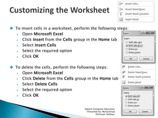  To insert cells in a worksheet, perform the following steps:
 Open Microsoft Excel
 Click Insert from the Cells group in the Home tab
 Select Insert Cells
 Select the required option
 Click OK
 To delete the cells, perform the following steps:
 Open Microsoft Excel
 Click Delete from the Cells group in the Home tab
 Select Delete Cells
 Select the required option
 Click OK
Aptech Computer Education
Presented by: Muhammad
Ehtisham Siddiqui 26
 