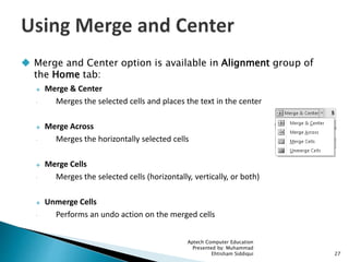  Merge and Center option is available in Alignment group of
the Home tab:
 Merge & Center
◦ Merges the selected cells and places the text in the center
 Merge Across
◦ Merges the horizontally selected cells
 Merge Cells
◦ Merges the selected cells (horizontally, vertically, or both)
 Unmerge Cells
◦ Performs an undo action on the merged cells
Aptech Computer Education
Presented by: Muhammad
Ehtisham Siddiqui 27
 