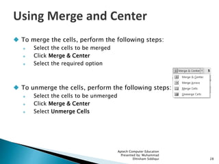  To merge the cells, perform the following steps:
 Select the cells to be merged
 Click Merge & Center
 Select the required option
 To unmerge the cells, perform the following steps:
 Select the cells to be unmerged
 Click Merge & Center
 Select Unmerge Cells
Aptech Computer Education
Presented by: Muhammad
Ehtisham Siddiqui 28
 