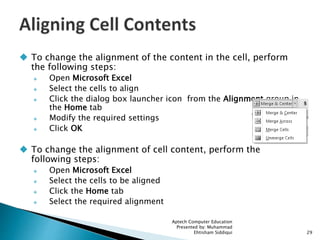  To change the alignment of the content in the cell, perform
the following steps:
 Open Microsoft Excel
 Select the cells to align
 Click the dialog box launcher icon from the Alignment group in
the Home tab
 Modify the required settings
 Click OK
 To change the alignment of cell content, perform the
following steps:
 Open Microsoft Excel
 Select the cells to be aligned
 Click the Home tab
 Select the required alignment
Aptech Computer Education
Presented by: Muhammad
Ehtisham Siddiqui 29
 