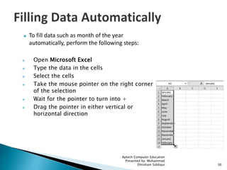  To fill data such as month of the year
automatically, perform the following steps:
 Open Microsoft Excel
 Type the data in the cells
 Select the cells
 Take the mouse pointer on the right corner
of the selection
 Wait for the pointer to turn into +
 Drag the pointer in either vertical or
horizontal direction
Aptech Computer Education
Presented by: Muhammad
Ehtisham Siddiqui 30
 