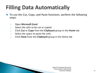  To use the Cut, Copy, and Paste functions, perform the following
steps:
 Open Microsoft Excel
 Select the cells to be cut or copied
 Click Cut or Copy from the Clipboard group in the Home tab
 Select the space to paste the cells
 Click Paste from the Clipboard group in the Home tab
Aptech Computer Education
Presented by: Muhammad
Ehtisham Siddiqui 31
 