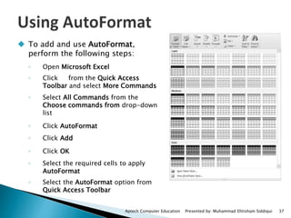  To add and use AutoFormat,
perform the following steps:
◦ Open Microsoft Excel
◦ Click from the Quick Access
Toolbar and select More Commands
◦ Select All Commands from the
Choose commands from drop-down
list
◦ Click AutoFormat
◦ Click Add
◦ Click OK
◦ Select the required cells to apply
AutoFormat
◦ Select the AutoFormat option from
Quick Access Toolbar
Aptech Computer Education Presented by: Muhammad Ehtisham Siddiqui 37
 