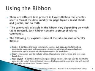  There are different tabs present in Excel’s Ribbon that enables
user to format the data, modify the page layouts, insert charts
and graphs, and so forth.
 The commands available in the Ribbon vary depending on which
tab is selected. Each Ribbon contains a group of related
commands.
 The following list explains some of the tabs present in Excel’s
Ribbon:
 Home: It contains the basic commands, such as cut, copy, paste, formatting
commands, document style commands, insertion/deletion of row and column
commands, and a number of editing commands for worksheet.
 Insert - It enables user to include tables, illustrations, charts, links, and text in an
Excel sheet.
 Page Layout - It contains themes and page setup options. It helps user to modify the
page size to satisfy the print requirements. It also contains command that will overall
change the appearance of the worksheet.
Aptech Computer Education Presented by: Muhammad Ehtisham Siddiqui 8
 