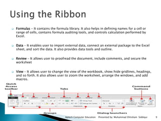  Formulas - It contains the formula library. It also helps in defining names for a cell or
range of cells, contains formula auditing tools, and controls calculation performed by
Excel.
 Data - It enables user to import external data, connect an external package to the Excel
sheet, and sort the data. It also provides data tools and outline.
 Review - It allows user to proofread the document, include comments, and secure the
worksheet
 View - It allows user to change the view of the workbook, show/hide gridlines, headings,
and so forth. It also allows user to zoom the worksheet, arrange the windows, and add
macros.
Aptech Computer Education Presented by: Muhammad Ehtisham Siddiqui 9
 