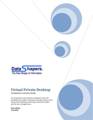 Virtual Private Desktop
Introduction and User Guide

An introduction to the world of virtualization where the
possibilities are endless. Guiding you through using your new
Virtual Private Desktop and the steps required to make it
work for you, not against you.

Poon, Wilson
11/1/2010
 