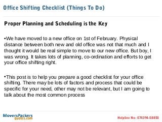 Office Shifting Checklist (Things To Do)

Proper Planning and Scheduling is the Key

•We have moved to a new office on 1st of February. Physical
distance between both new and old office was not that much and I
thought it would be real simple to move to our new office. But boy, I
was wrong. It takes lots of planning, co-ordination and efforts to get
your office shifting right.

•This post is to help you prepare a good checklist for your office
shifting. There may be lots of factors and process that could be
specific for your need, other may not be relevant, but I am going to
talk about the most common process



                                                     Helpline No: 074394-58850
 
