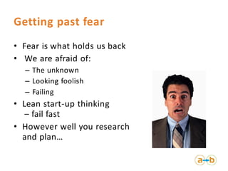 Getting past fear
• Fear is what holds us back
• We are afraid of:
  – The unknown
  – Looking foolish
  – Failing
• Lean start-up thinking
   – fail fast
• However well you research
  and plan…
 