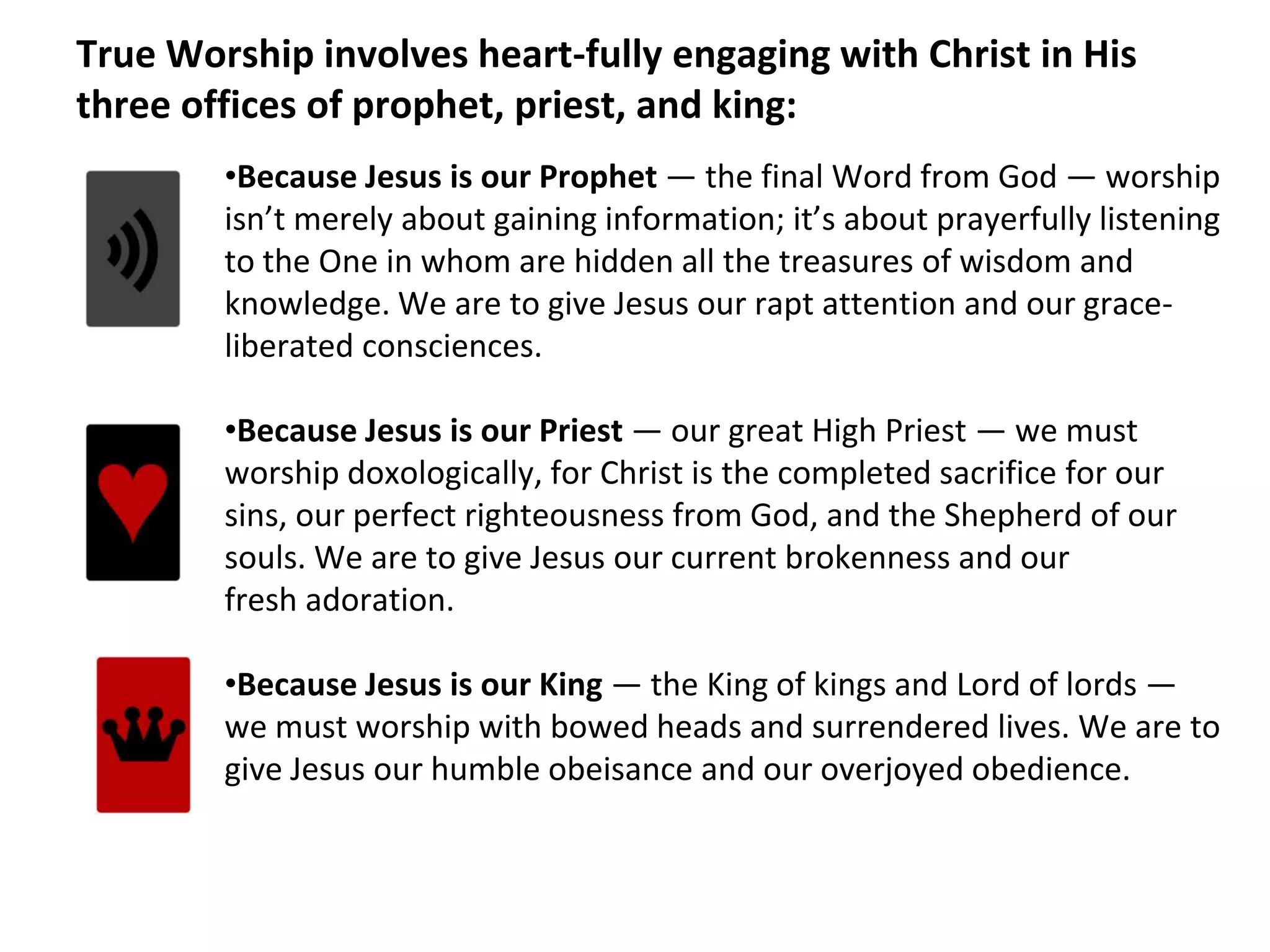 True Worship involves heart-fully engaging with Christ in His
three offices of prophet, priest, and king:
•Because Jesus is our Prophet — the final Word from God — worship
isn’t merely about gaining information; it’s about prayerfully listening
to the One in whom are hidden all the treasures of wisdom and
knowledge. We are to give Jesus our rapt attention and our grace-
liberated consciences.
•Because Jesus is our Priest — our great High Priest — we must
worship doxologically, for Christ is the completed sacrifice for our
sins, our perfect righteousness from God, and the Shepherd of our
souls. We are to give Jesus our current brokenness and our
fresh adoration.
•Because Jesus is our King — the King of kings and Lord of lords —
we must worship with bowed heads and surrendered lives. We are to
give Jesus our humble obeisance and our overjoyed obedience.
 