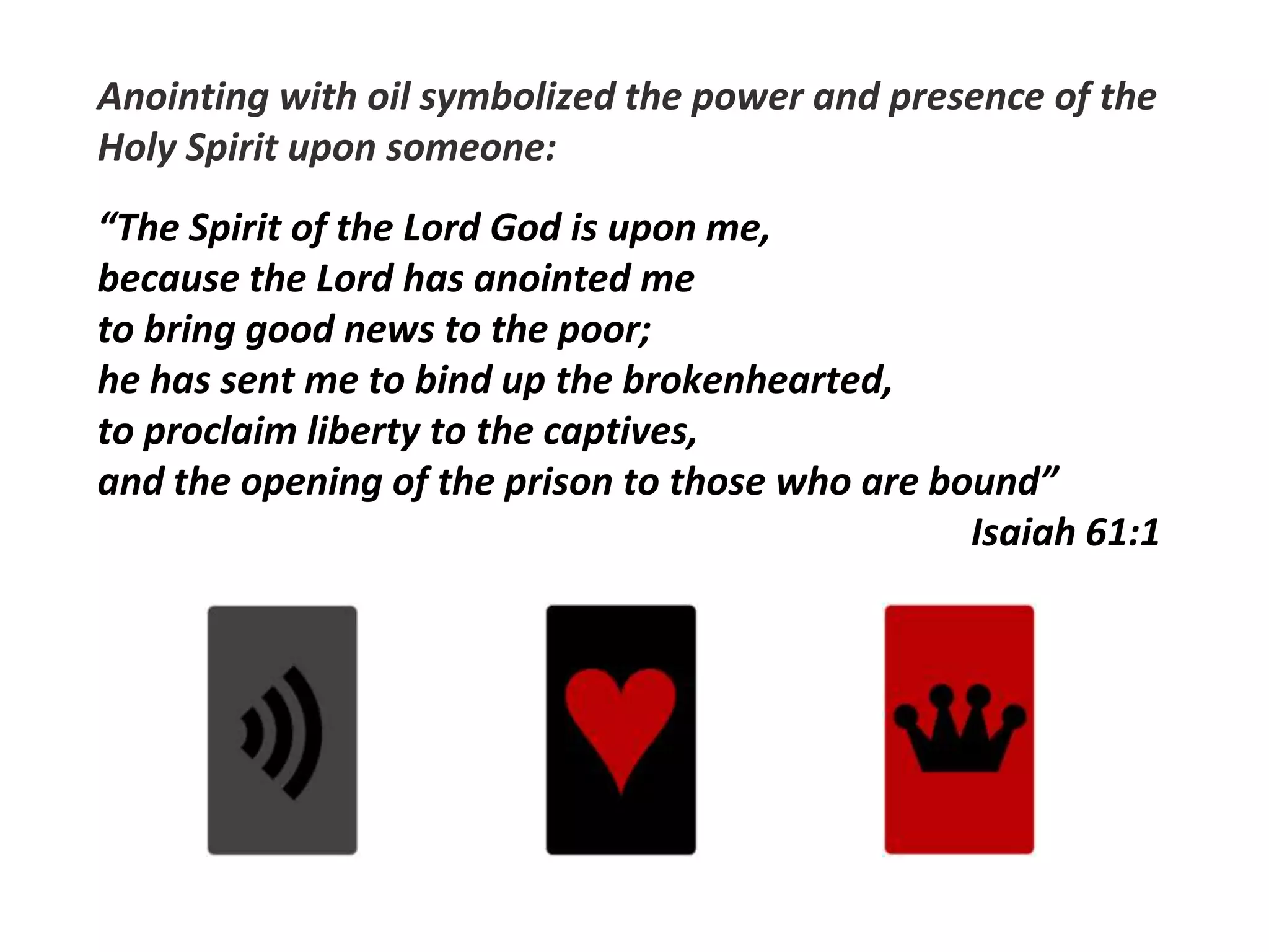 Anointing with oil symbolized the power and presence of the
Holy Spirit upon someone:
“The Spirit of the Lord God is upon me,
because the Lord has anointed me
to bring good news to the poor;
he has sent me to bind up the brokenhearted,
to proclaim liberty to the captives,
and the opening of the prison to those who are bound”
Isaiah 61:1
 