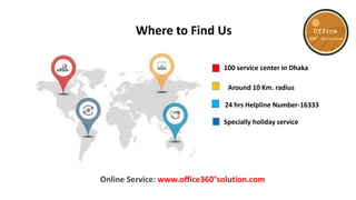 100 service center in Dhaka
Around 10 Km. radius
24 hrs Helpline Number-16333
Specially holiday service
Online Service: www.office360°solution.com
Where to Find Us