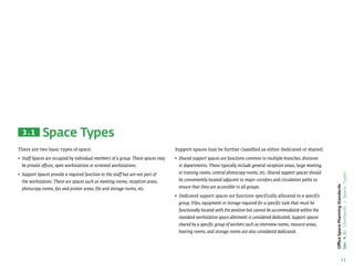 11
Office
Space
Planning
Standards
Sec
4.1:
Standards
/
Space
Types
Space Types
Support spaces may be further classified as either dedicated or shared:
• 
Shared support spaces are functions common to multiple branches, divisions
or departments. These typically include general reception areas, large meeting
or training rooms, central photocopy rooms, etc. Shared support spaces should
be conveniently located adjacent to major corridors and circulation paths to
ensure that they are accessible to all groups.
• 
Dedicated support spaces are functions specifically allocated to a specific
group. Files, equipment or storage required for a specific task that must be
functionally located with the position but cannot be accommodated within the
standard workstation space allotment is considered dedicated. Support spaces
shared by a specific group of workers such as interview rooms, resource areas,
hearing rooms, and storage rooms are also considered dedicated.
There are two basic types of space:
• 
Staff Spaces are occupied by individual members of a group. These spaces may
be private offices, open workstations or screened workstations.
• 
Support Spaces provide a required function to the staff but are not part of
the workstation. These are spaces such as meeting rooms, reception areas,
photocopy rooms, fax and printer areas, file and storage rooms, etc.
3.1
 