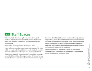 13
Office
Space
Planning
Standards
Sec
4.2:
Standards
/
Staff
Spaces
Staff Spaces
Staff are typically placed in 72 sq. ft. workstations (8'-0x9'-0),
which can either be open or surrounded by screens. The standard
workstation is sized to accommodate an accessible, barrier free
turning radius.
Private offices may be provided to Directors and above.
Where staff spend more than 60 per cent of their time out of the office
and do not require individual, dedicated space, the standard workstation
shall be shared. This may include part time, itinerant or field staff.
The provision of a single workstation size is intended to encourage
greater flexibility and allow for a higher number of “suitcase” moves,
where the furniture stays in place and only desk contents are reassigned.
Possession of confidential documents is not considered a justification
for providing a private office. Confidential materials should be protected
in cabinets equipped with locking devices, vaults, or shared file rooms
specifically designed for secure storage. These Standards assume a
clean desk policy in which sensitive documents are stored properly
and consistently and not left out in the open.
Seated visual privacy is provided by standard 50” high screens.
Acoustical privacy is provided by the installation of a soundmasking
system throughout the workstation areas.
3.2
 