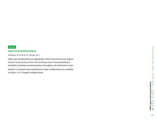 16
Office
Space
Planning
Standards
Sec
4.2.2:
Standards
/
Staff
Spaces
/
Open
Area
Workstations
3.2.2
Open Area Workstations
Typical: 8'-0x 9'-0 (72 sq. ft.)
Open area workstations are appropriate when functions do not require
seated visual privacy from surrounding areas. Soundmasking is
installed to provide acoustical privacy throughout all workstation areas.
Similar to screened area workstations, these workstations are available
in either L or U shaped configurations.
 