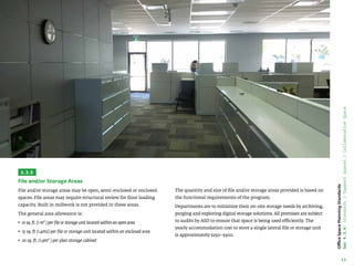 33
Office
Space
Planning
Standards
Sec
4.3.4:
Standards
/
Support
Spaces
/
Collaborative
Space
3.3.5
File and/or Storage Areas
File and/or storage areas may be open, semi-enclosed or enclosed
spaces. File areas may require structural review for floor loading
capacity. Built in millwork is not provided in these areas.
The general area allowance is:
• 
10 sq. ft. (1 m² ) per file or storage unit located within an open area
• 15 sq. ft (1.4m2) per file or storage unit located within an enclosed area
• 
20 sq. ft. (1.9m² ) per plan storage cabinet
The quantity and size of file and/or storage areas provided is based on
the functional requirements of the program.
Departments are to minimize their on-site storage needs by archiving,
purging and exploring digital storage solutions. All premises are subject
to audits by ASD to ensure that space is being used efficiently. The
yearly accommodation cost to store a single lateral file or storage unit
is approximately $250–$300.
 