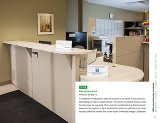 34
Office
Space
Planning
Standards
Sec
4.3.6:
Standards
/
Support
Spaces
/
Reception
Area
3.3.6
Reception Area
Typical: 90 sq. ft.
A reception workstation may be located in an open or secure area,
depending on client requirements. For secure reception zones, Lexan
barriers may be required. The reception workstation is dimensioned
based on the typical 72 sq ft workstation with an additional 36”wide
section added for barrier free access as per Universal Design Guidelines.
 