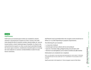 42
Office
Space
Planning
Standards
Sec
4.3.11:
Standards
/
Support
Spaces
/
Staff
Rooms
3.3.11
Staff Rooms
Staff rooms are enclosed spaces which are considered a shared
amenity to all provincial occupants of a floor. Access to the staff
room should be off of a common corridor, elevator lobby, etc. and not
located within a client’s dedicated space if possible. If a client is the
only provincial occupant on a floor, access may be provided through
the tenant space, however, consideration should be given to locating
the room adjacent to common corridors/lobbies to allow for easy
future conversion.
Staff Rooms may be provided when the occupant counts exceed ten to
fifteen (10–15) staff, depending on program requirements.
The following fit up is standard:
• 
7.5 linear feet of millwork
• 
enclosed upper and lower cabinets with one sink and faucet
• 
space for a microwave, fridge, garbage/recycling zone and water cooler
• 
electrical to suit small appliances, such as toasters, tea kettles and coffee machines
Dishwashers are considered non-compliant.
Note: all appliances to be purchased and maintained by client group. If provided,
a dishwasher must be ADA compliant to fit underneath the accessible height
counter.
Staff room size to be based on 1/3 the occupant count of the floor.
 