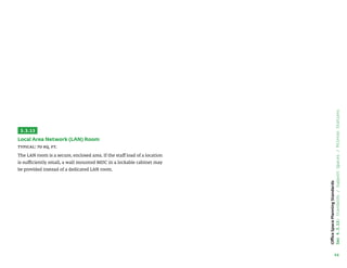 46
Office
Space
Planning
Standards
Sec
4.3.13:
Standards
/
Support
Spaces
/
Printer
Stations
3.3.13
Local Area Network (LAN) Room
Typical: 70 sq. ft.
The LAN room is a secure, enclosed area. If the staff load of a location
is sufficiently small, a wall mounted MDC in a lockable cabinet may
be provided instead of a dedicated LAN room.
 