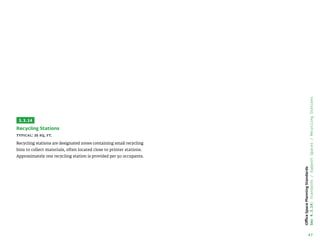 47
Office
Space
Planning
Standards
Sec
4.3.14:
Standards
/
Support
Spaces
/
Recycling
Stations
3.3.14
Recycling Stations
Typical: 25 sq. ft.
Recycling stations are designated zones containing small recycling
bins to collect materials, often located close to printer stations.
Approximately one recycling station is provided per 50 occupants.
 