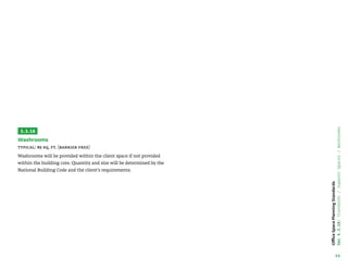 49
Office
Space
Planning
Standards
Sec
4.3.16:
Standards
/
Support
Spaces
/
Washrooms
3.3.16
Washrooms
Typical: 85 sq. ft. (barrier free)
Washrooms will be provided within the client space if not provided
within the building core. Quantity and size will be determined by the
National Building Code and the client’s requirements.
 