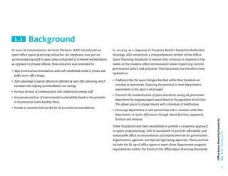5
Office
Space
Planning
Standards
Sec
1.1:
Background
Background
1.1
In 2014/15, as a response to Treasury Board’s Footprint Reduction
Strategy, ASD undertook a comprehensive review of the Office
Space Planning Standards to ensure they continue to respond to the
needs of the modern office environment while respecting current
government policy and priorities. This document has therefore been
updated to:
• 
Emphasize that the square footages described within these Standards are
intended as maximums. Exploring the potential to meet department’s
requirements in less space is encouraged.
• 
Prioritize the standardization of space allocations among all government
departments by assigning support spaces based on the population of each floor.
This allows spaces to change tenants with a minimum of modification.
• 
Encourage departments to seek partnerships and co-locations with other
departments to realize efficiencies through shared facilities, equipment,
furniture and resources.
These Standards have been established to provide a consistent approach
to space programming. ASD is mandated to provide affordable and
sustainable office accommodation and related services for government
departments, agencies and Special Operating Agencies. These services
include the fit-up of office space to meet client department program
requirements within the limits of the Office Space Planning Standards.
In 2010 Accommodation Services Division (ASD) introduced an
open office space planning initiative. An emphasis was put on
accommodating staff in open areas comprised of screened workstations
as opposed to private offices. This initiative was intended to:
• 
Align provincial accommodations with well-established trends in private and
public sector office design.
• 
Take advantage of spatial efficiencies afforded by open office planning, which
translates into ongoing accommodation cost savings.
• 
Increase the ease of communication and collaboration among staff.
• 
Incorporate practices of environmental sustainability based on the principles
in the provincial Green Building Policy.
• 
Provide a consistent look and feel for all provincial accommodations.
 