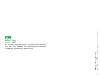 51
Office
Space
Planning
Standards
Sec
4.3.17:
Standards
/
Support
Spaces
/
Janitor’s
Closet
3.3.17
Janitor’s Closet
Typical: 50 sq ft
The landlord is required to provide a Janitor’s Closet to service the
client space. If not provided as part of the building core the Janitor’s
Closet may be provided within the client space.
 