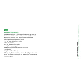 55
Office
Space
Planning
Standards
Sec
4.4.1:
Standards
/
Furniture
/
Desks
and
Workstations
3.4.1
Desks and Workstations
The standard furniture is comprised of components that meet the
basic needs of most positions within government and provide for
work surface, shelving, filing, general and personal storage.
Typical workstation components include:
• 
70 x 29 height adjustable work surface
• 
84 x 24 work surface
• 
72 x 24 work surface (if U-shaped)
• 
24 x 24 wardrobe/storage unit
• 
mobile box/file pedestal with upholstered seat cushion
• computer sling
• 
height adjustable monitor arm
When reusing furniture, existing pieces will be redeployed based on
a “best fit” consideration and will not necessarily be retained by the
current occupant.
 