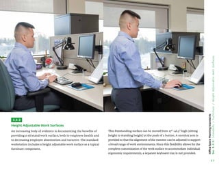 57
Office
Space
Planning
Standards
Sec
4.4.2:
Standards
/
Furniture
/
Height
Adjustable
Work
Surfaces
3.4.2
Height Adjustable Work Surfaces
An increasing body of evidence is documenting the benefits of
providing a sit/stand work surface, both to employee health and
to decreasing employee absenteeism and turnover. The standard
workstation includes a height adjustable work surface as a typical
furniture component.
This freestanding surface can be moved from 27–46.5 high (sitting
height to standing height) at the push of a button. A monitor arm is
provided so that the alignment of the monitor can be adjusted to support
a broad range of work environments. Since this flexibility allows for the
complete customization of the work surface to accommodate individual
ergonomic requirements, a separate keyboard tray is not provided.
 