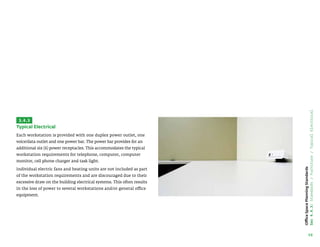 58
Office
Space
Planning
Standards
Sec
4.4.3:
Standards
/
Furniture
/
Typical
Electrical
3.4.3
Typical Electrical
Each workstation is provided with one duplex power outlet, one
voice/data outlet and one power bar. The power bar provides for an
additional six (6) power receptacles. This accommodates the typical
workstation requirements for telephone, computer, computer
monitor, cell phone charger and task light.
Individual electric fans and heating units are not included as part
of the workstation requirements and are discouraged due to their
excessive draw on the building electrical systems. This often results
in the loss of power to several workstations and/or general office
equipment.
Each workstation is provided with one duplex power outlet, one voice/
data outlet and one power bar. The power bar provides for an additional
six (6) power receptacles. This accommodates the typical workstation
requirements for telephone, computer, computer monitor, cell phone
charger and task light.
The power module mounted on the workstation is rated for 15 amps
and can only provide power to a calculator, adding machine, desk
lamp, phone charger, etc. Heaters and other appliances which draw
more power cannot be plugged in to the module as they will damage
the unit and pose a safety risk.
Individual electric fans and heating units are not included as part of the
workstation requirements and are discouraged due to their excessive
draw on the building electrical systems. This often results in the loss of
power to several workstations and/or general office equipment.
 