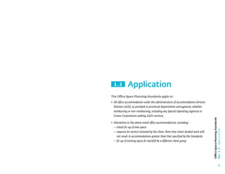6
Office
Space
Planning
Standards
Sec
1.2:
Application
Application
1.2
The Office Space Planning Standards apply to:
• 
All office accommodation under the administration of Accommodation Services
Division (ASD), as provided to provincial departments and agencies, whether
reimbursing or non-reimbursing, including any Special Operating Agencies or
Crown Corporations seeking ASD’s services.
• 
Alterations to the above noted office accommodations, including:
—initial fit-up of new space
— 
requests for service initiated by the client. Note that client-funded work will
not result in accommodations greater than that specified by the Standards
—fit-up of existing space for backfill by a different client group
 