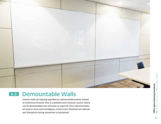 65
Office
Space
Planning
Standards
Sec
5.1:
Finishes
/
Demountable
Walls
Interior walls are typically specified as a demountable system instead
of traditional drywall. This is a prefabricated modular system which
can be disassembled and relocated as required. Since demountables
are easy to move and reconfigure, construction timelines are reduced
and disruption during renovation is minimized.
Demountable Walls
5.1
 