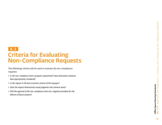 70
Office
Space
Planning
Standards
Sec
6.3:
Approvals
and
Governance
/
Criteria
for
Evaluatiing
Non-compliance
Requests
The following criteria will be used to evaluate all non-compliance
requests:
• 
Is the non-compliance item a program requirement? Have alternative solutions
been appropriately considered?
• 
Is the request in the best economic interest of the taxpayer?
• 
Does the request demonstrate sound judgment and common sense?
• 
Will the approval of the non-compliance item set a negative precedent for the
delivery of future projects?
Criteria for Evaluating
Non-Compliance Requests
6.3
 