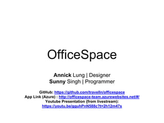 OfficeSpace
Annick Lung | Designer
Sunny Singh | Programmer
GitHub: https://github.com/travelln/officespace
App Link (Azure) : http://officespace-team.azurewebsites.net/#/
Youtube Presentation {from livestream):
https://youtu.be/gguhPnN588c?t=2h12m47s
 