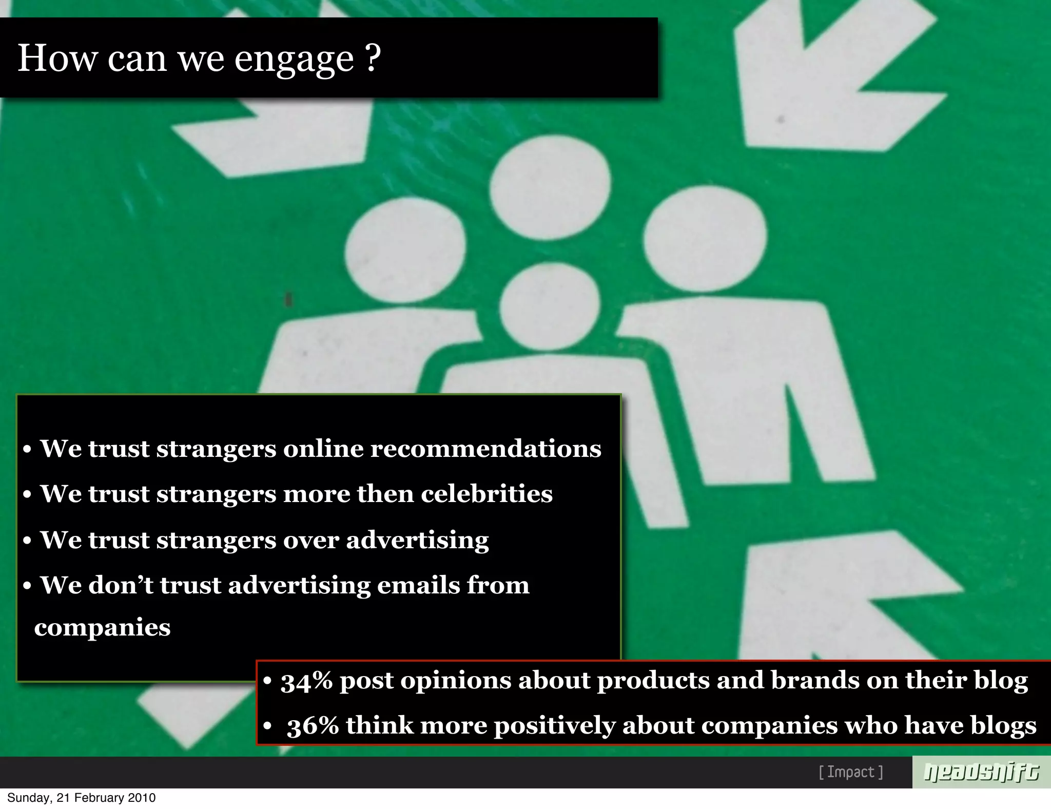 How can we engage ?




  • We trust strangers online recommendations
  • We trust strangers more then celebrities
  • We trust strangers over advertising
  • We don’t trust advertising emails from
    companies

                           • 34% post opinions about products and brands on their blog
                           • 36% think more positively about companies who have blogs
                                                                     [ Impact ]
Sunday, 21 February 2010
 