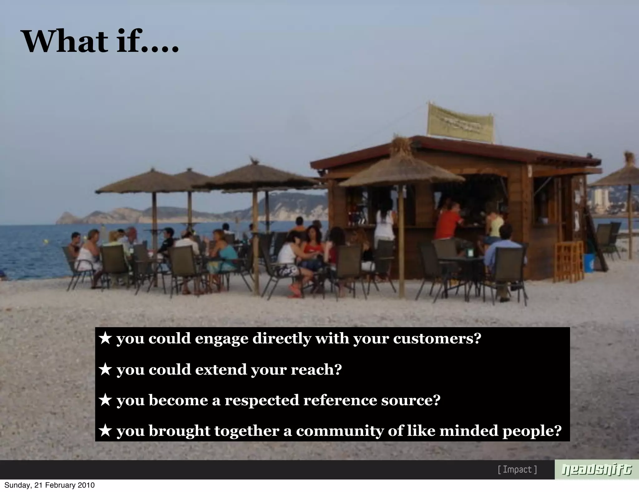 What if....




                           ★ you could engage directly with your customers?
                           ★ you could extend your reach?
                           ★ you become a respected reference source?
                           ★ you brought together a community of like minded people?
                                                                              [ Impact ]
Sunday, 21 February 2010
 