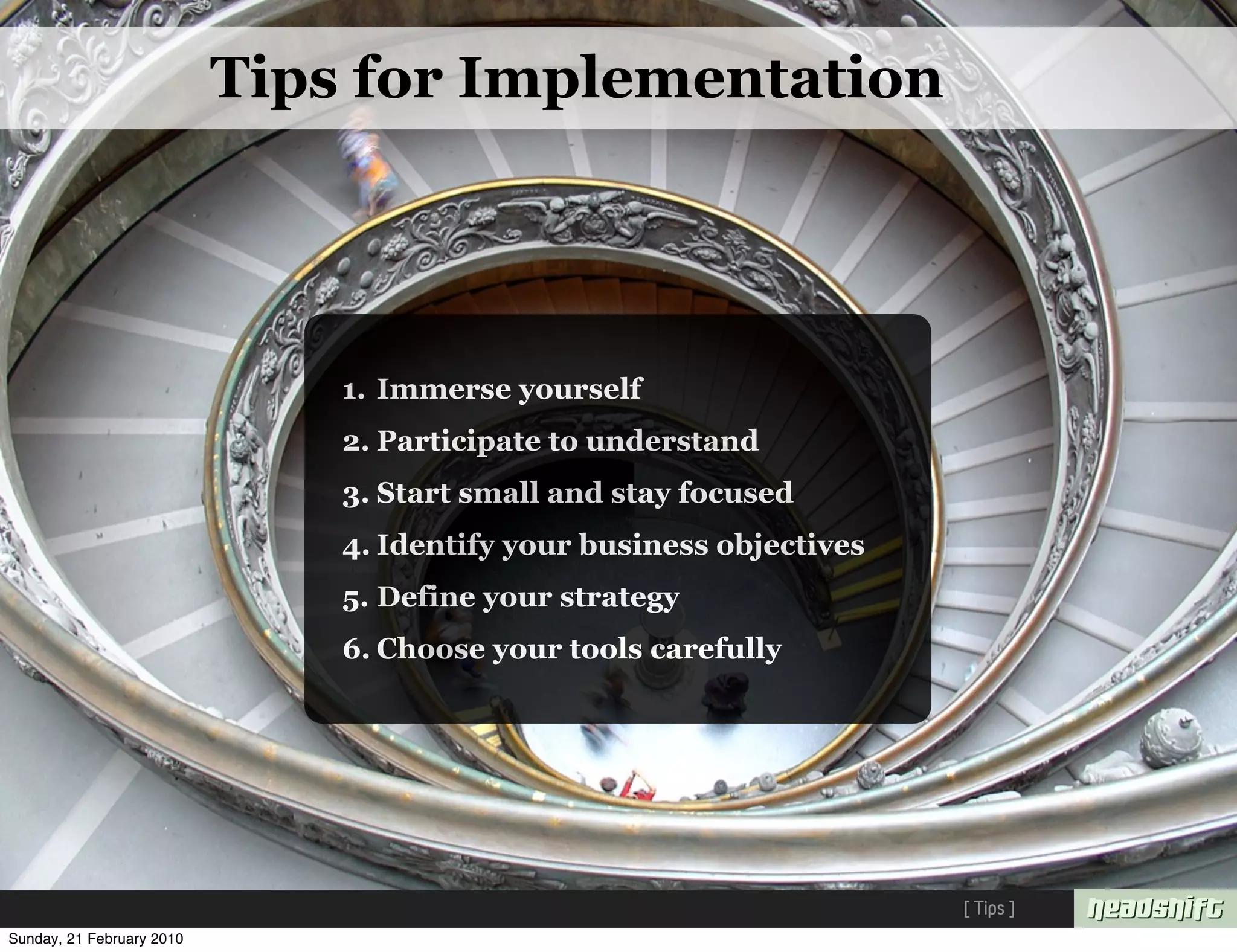 Tips for Implementation




                               1. Immerse yourself
                               2. Participate to understand
                               3. Start small and stay focused
                               4. Identify your business objectives
                               5. Define your strategy
                               6. Choose your tools carefully




                                                                      [ Tips ]
Sunday, 21 February 2010
 