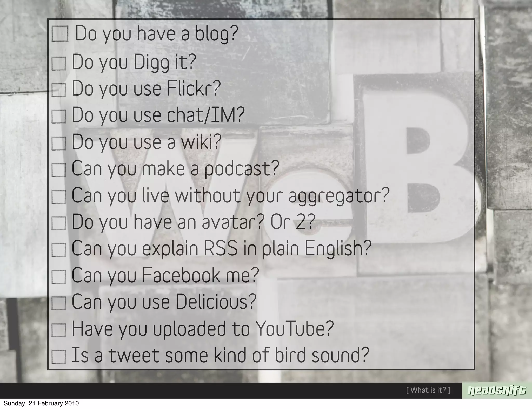 Do you have a blog?
                     Do you Digg it?
                     Do you use Flickr?
                     Do you use chat/IM?
                     Do you use a wiki?
                     Can you make a podcast?
                     Can you live without your aggregator?
                     Do you have an avatar? Or 2?
                     Can you explain RSS in plain English?
                     Can you Facebook me?
                     Can you use Delicious?
                     Have you uploaded to YouTube?
                     Is a tweet some kind of bird sound?
                                                             [ What is it? ]
Sunday, 21 February 2010
 