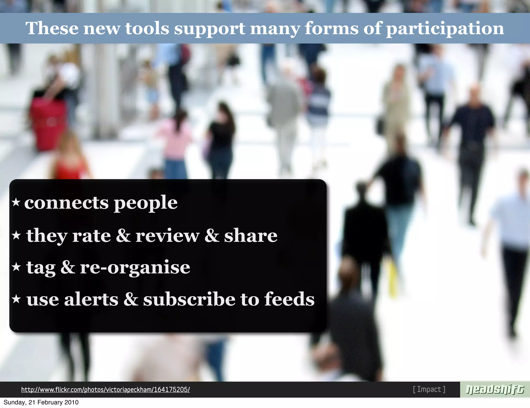These new tools support many forms of participation




  ★ connects                       people
  ★    they rate & review & share
  ★    tag & re-organise
  ★    use alerts & subscribe to feeds



     http://www.flickr.com/photos/victoriapeckham/164175205/   [ Impact ]
Sunday, 21 February 2010
 