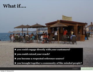 What if....




                           ★ you could engage directly with your customers?
                           ★ you could extend your reach?
                           ★ you become a respected reference source?
                           ★ you brought together a community of like minded people?
                                                                              [ Impact ]
Sunday, 21 February 2010
 