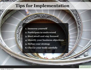 Tips for Implementation




                               1. Immerse yourself
                               2. Participate to understand
                               3. Start small and stay focused
                               4. Identify your business objectives
                               5. Define your strategy
                               6. Choose your tools carefully




                                                                      [ Tips ]
Sunday, 21 February 2010
 