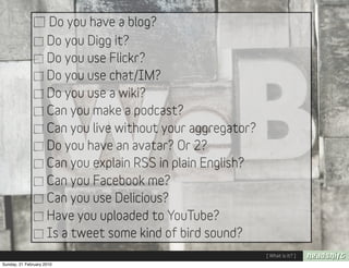 Do you have a blog?
                     Do you Digg it?
                     Do you use Flickr?
                     Do you use chat/IM?
                     Do you use a wiki?
                     Can you make a podcast?
                     Can you live without your aggregator?
                     Do you have an avatar? Or 2?
                     Can you explain RSS in plain English?
                     Can you Facebook me?
                     Can you use Delicious?
                     Have you uploaded to YouTube?
                     Is a tweet some kind of bird sound?
                                                             [ What is it? ]
Sunday, 21 February 2010
 
