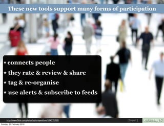 These new tools support many forms of participation




  ★ connects                       people
  ★    they rate & review & share
  ★    tag & re-organise
  ★    use alerts & subscribe to feeds



     http://www.flickr.com/photos/victoriapeckham/164175205/   [ Impact ]
Sunday, 21 February 2010
 