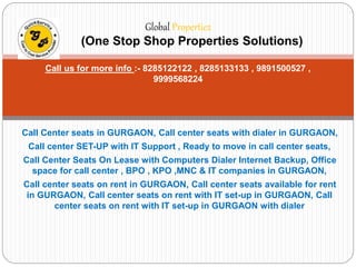 Global Propertiez 
(One Stop Shop Properties Solutions) 
Call us for more info :- 8285122122 , 8285133133 , 9891500527 , 
9999568224 
Call Center seats in GURGAON, Call center seats with dialer in GURGAON, 
Call center SET-UP with IT Support , Ready to move in call center seats, 
Call Center Seats On Lease with Computers Dialer Internet Backup, Office 
space for call center , BPO , KPO ,MNC & IT companies in GURGAON, 
Call center seats on rent in GURGAON, Call center seats available for rent 
in GURGAON, Call center seats on rent with IT set-up in GURGAON, Call 
center seats on rent with IT set-up in GURGAON with dialer 
 