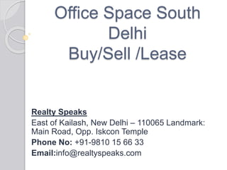 Office Space South
Delhi
Buy/Sell /Lease
Realty Speaks
East of Kailash, New Delhi – 110065 Landmark:
Main Road, Opp. Iskcon Temple
Phone No: +91-9810 15 66 33
Email:info@realtyspeaks.com
 