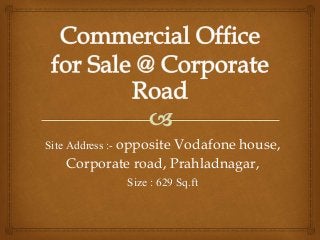 Site Address :- opposite Vodafone house,
Corporate road, Prahladnagar,
Size : 629 Sq.ft
 