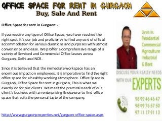 Office Space for rent in Gurgaon:-
If you require any type of Office Space, you have reached the
right spot. It’s our job and proficiency to find any sort of official
accommodation for various durations and purposes with utmost
convenience and ease. We proffer a comprehensive range of a
variety of Serviced and Commercial Office Leases across
Gurgaon, Delhi and NCR.
Since it is believed that the immediate workspace has an
enormous impact on employees, it is imperative to find the right
office space for a healthy working atmosphere. Office Space in
Gurgaon, Office Space for rent in gurgaon, This is what we
exactly do for our clients. We meet the practical needs of our
client’s business with an enterprising Endeavour to find office
space that suits the personal taste of the company.
http://www.gurgaonproperties.net/gurgaon-office-space.aspx
 