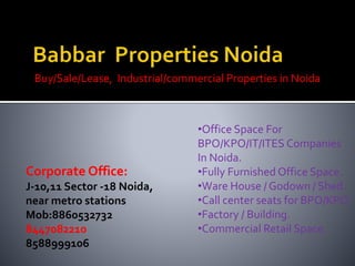 Buy/Sale/Lease, Industrial/commercial Properties in Noida
Corporate Office:
J-10,11 Sector -18 Noida,
near metro stations
Mob:8860532732
8447082210
8588999106
•Office Space For
BPO/KPO/IT/ITES Companies
In Noida.
•Fully Furnished Office Space.
•Ware House / Godown / Shed.
•Call center seats for BPO/KPO.
•Factory / Building.
•Commercial Retail Space.
 