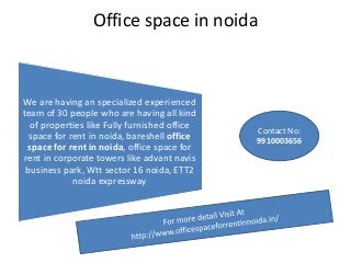 Office space in noida
We are having an specialized experienced
team of 30 people who are having all kind
of properties like Fully furnished office
space for rent in noida, bareshell office
space for rent in noida, office space for
rent in corporate towers like advant navis
business park, Wtt sector 16 noida, ETT2
noida expressway
Contact No:
9910003656
 