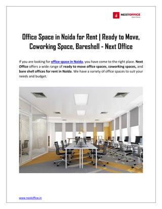 www.nextoffice.in
Office Space in Noida for Rent | Ready to Move,
Coworking Space, Bareshell - Next Office
If you are looking for office space in Noida, you have come to the right place. Next
Office offers a wide range of ready to move office spaces, coworking spaces, and
bare shell offices for rent in Noida. We have a variety of office spaces to suit your
needs and budget.
 