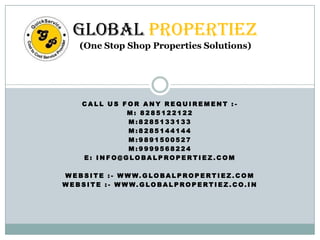 Global Propertiez
(One Stop Shop Properties Solutions)

CALL US FOR ANY REQUIREMENT :M: 8285122122
M:8285133133
M:8285144144
M:9891500527
M:9999568224
E: INFO@GLOBALPROPERTIEZ.COM
W E B S I T E : - W W W. G LO BA L P RO P E RT I E Z . C O M
W E B S I T E : - W W W. G LO BA L P RO P E RT I E Z . C O. I N

 